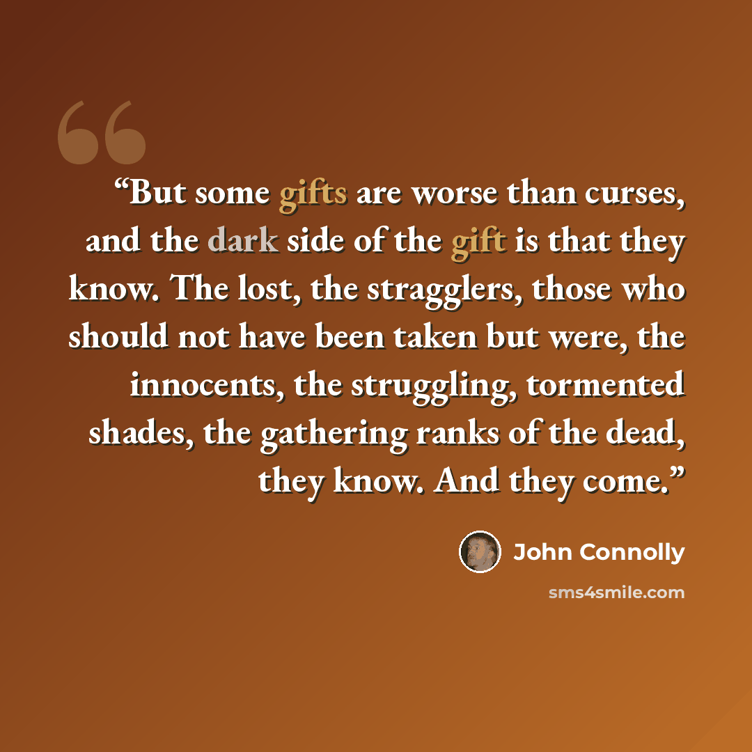 “But some gifts are worse than curses, and the dark side of the gift is that they know. The lost, the stragglers, those who should not have been taken but were, the innocents, the struggling, tormented shades, the gathering ranks of the dead, they know. And they come.” quote by John Connolly