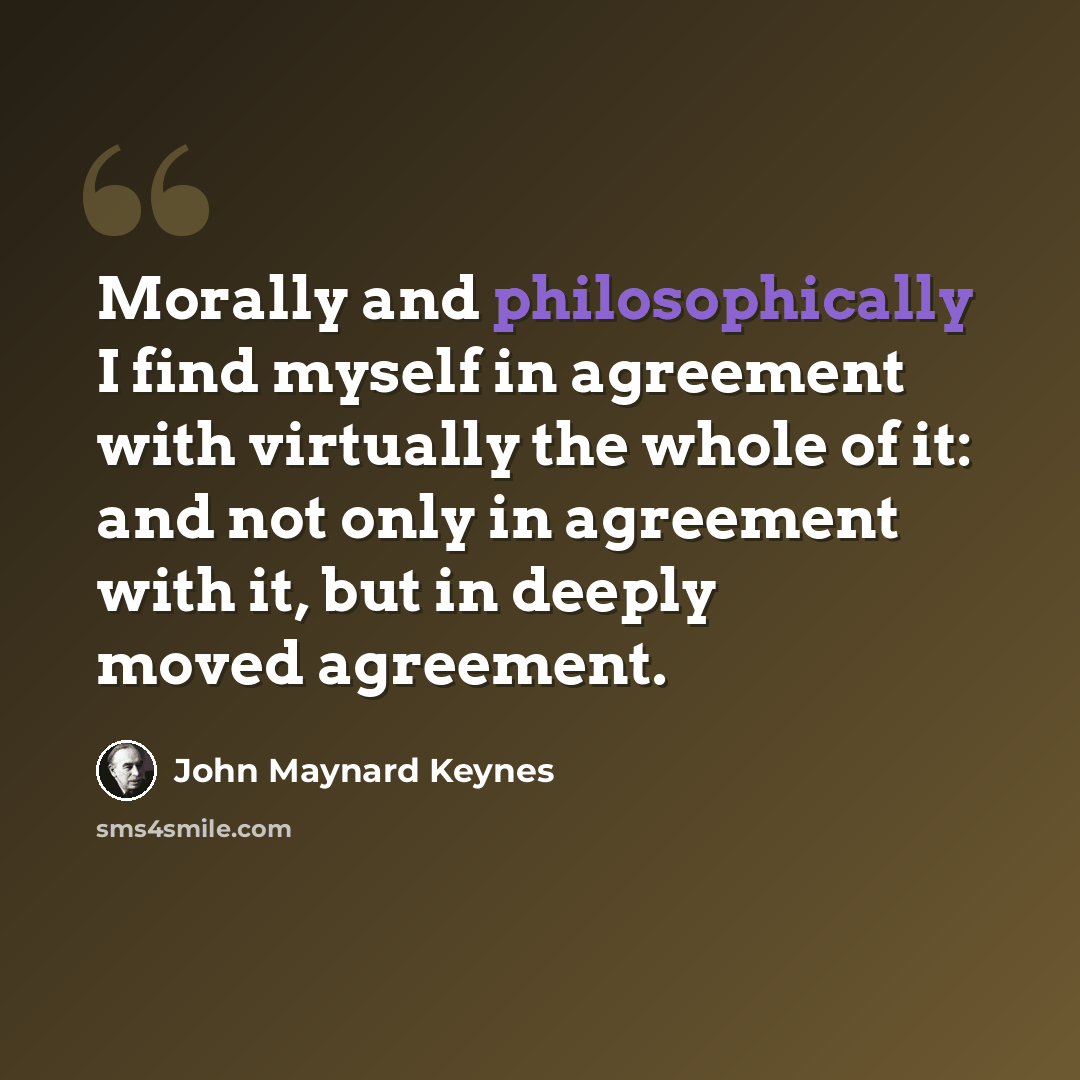 “Morally and philosophically I find myself in agreement with virtually the whole of it: and not only in agreement with it, but in deeply moved agreement.” quote by John Maynard Keynes