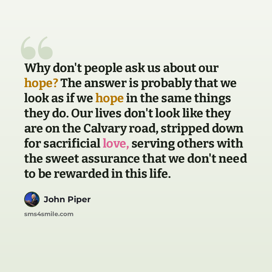 “Why don't people ask us about our hope? The answer is probably that we look as if we hope in the same things they do. Our lives don't look like they are on the Calvary road, stripped down for sacrificial love, serving others with the sweet assurance that we don't need to be rewarded in this life.” quote by John Piper