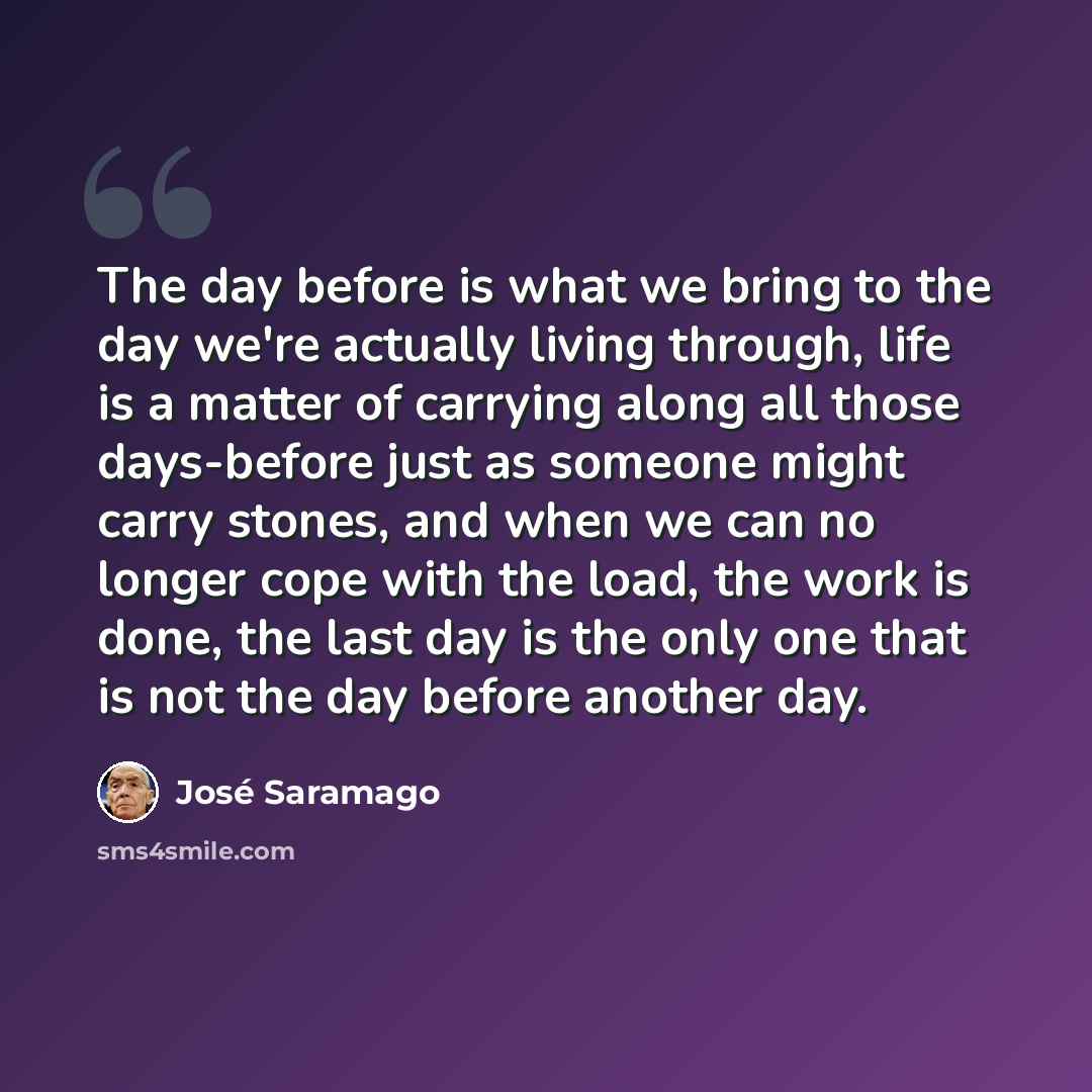 “The day before is what we bring to the day we're actually living through, life is a matter of carrying along all those days-before just as someone might carry stones, and when we can no longer cope with the load, the work is done, the last day is the only one that is not the day before another day.” quote by Jose Saramago