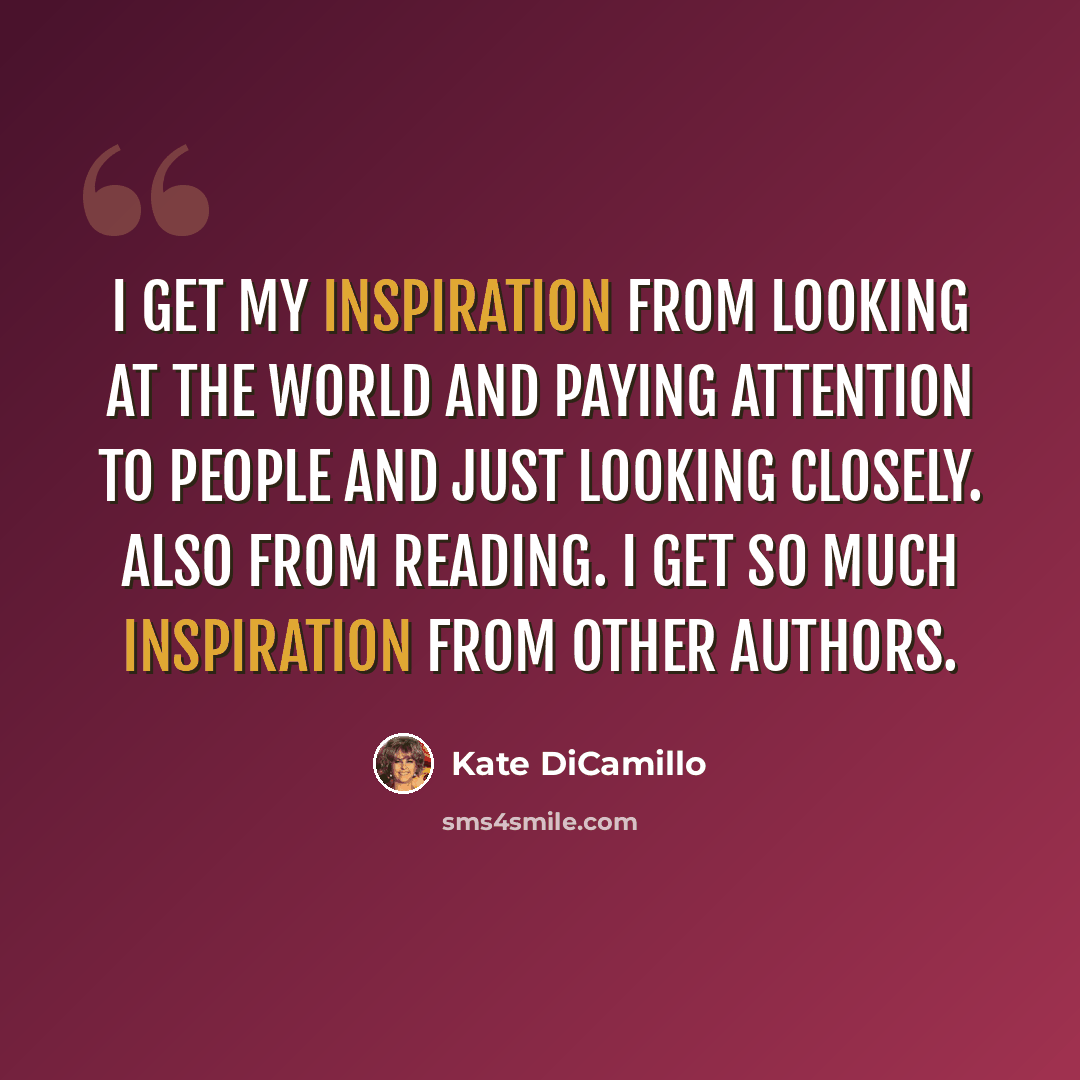 “I get my inspiration from looking at the world and paying attention to people and just looking closely. Also from reading. I get so much inspiration from other authors.” quote by Kate DiCamillo