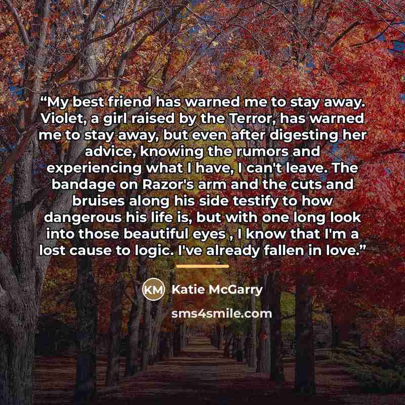 “My best friend has warned me to stay away. Violet, a girl raised by the Terror, has warned me to stay away, but even after digesting her advice, knowing the rumors and experiencing what I have, I can't leave. The bandage on Razor's arm and the cuts and bruises along his side testify to how…” quote by Katie McGarry