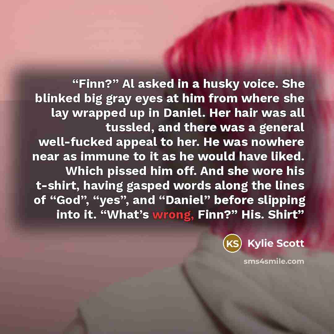 “Finn?” Al asked in a husky voice. She blinked big gray eyes at him from where she lay wrapped up in Daniel. Her hair was all tussled, and there was a general well-fucked appeal to her. He was nowhere near as immune to it as he would have liked. Which pissed him off. And she wore his t-shirt…” quote by Kylie Scott