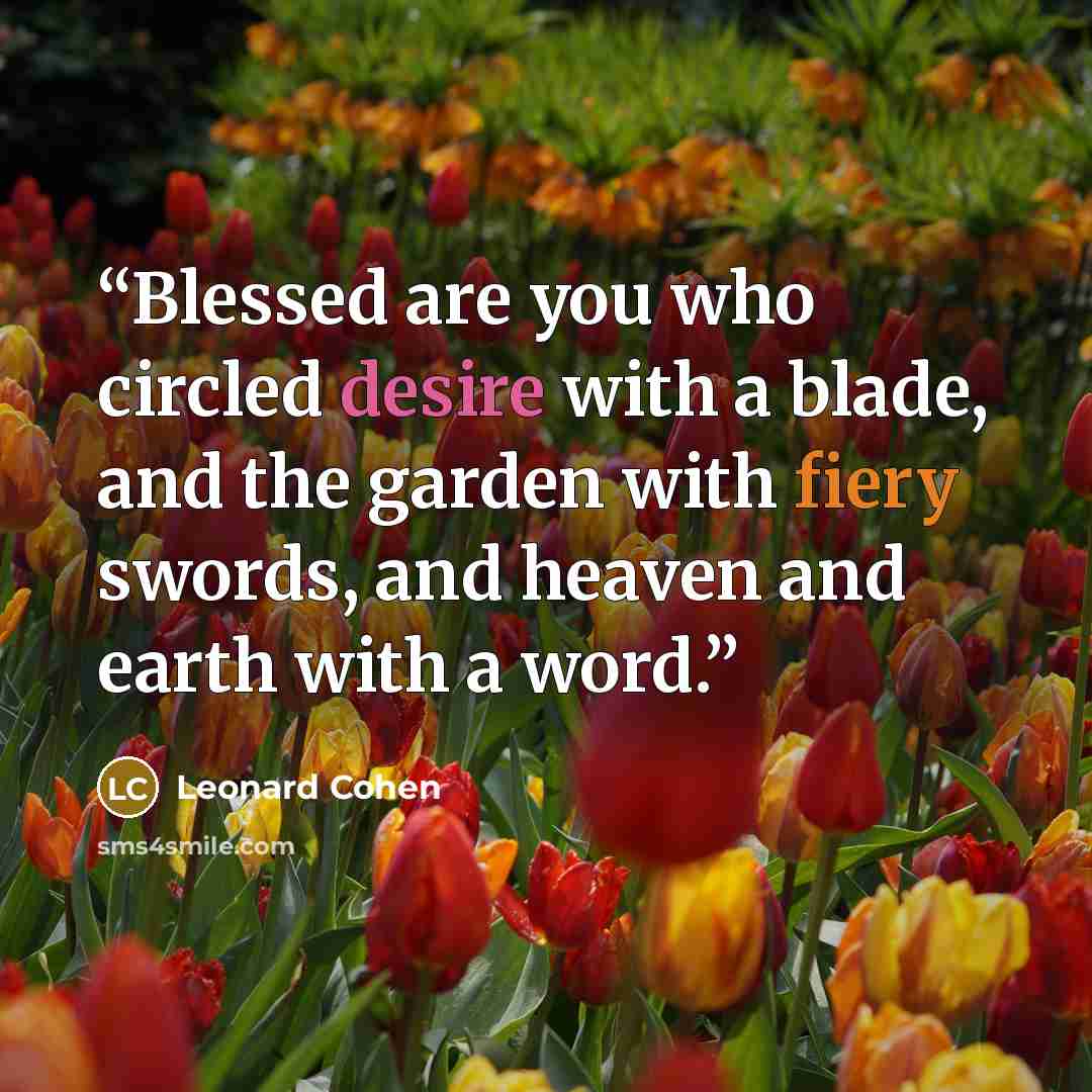 “Blessed are you who circled desire with a blade, and the garden with fiery swords, and heaven and earth with a word.” quote by Leonard Cohen