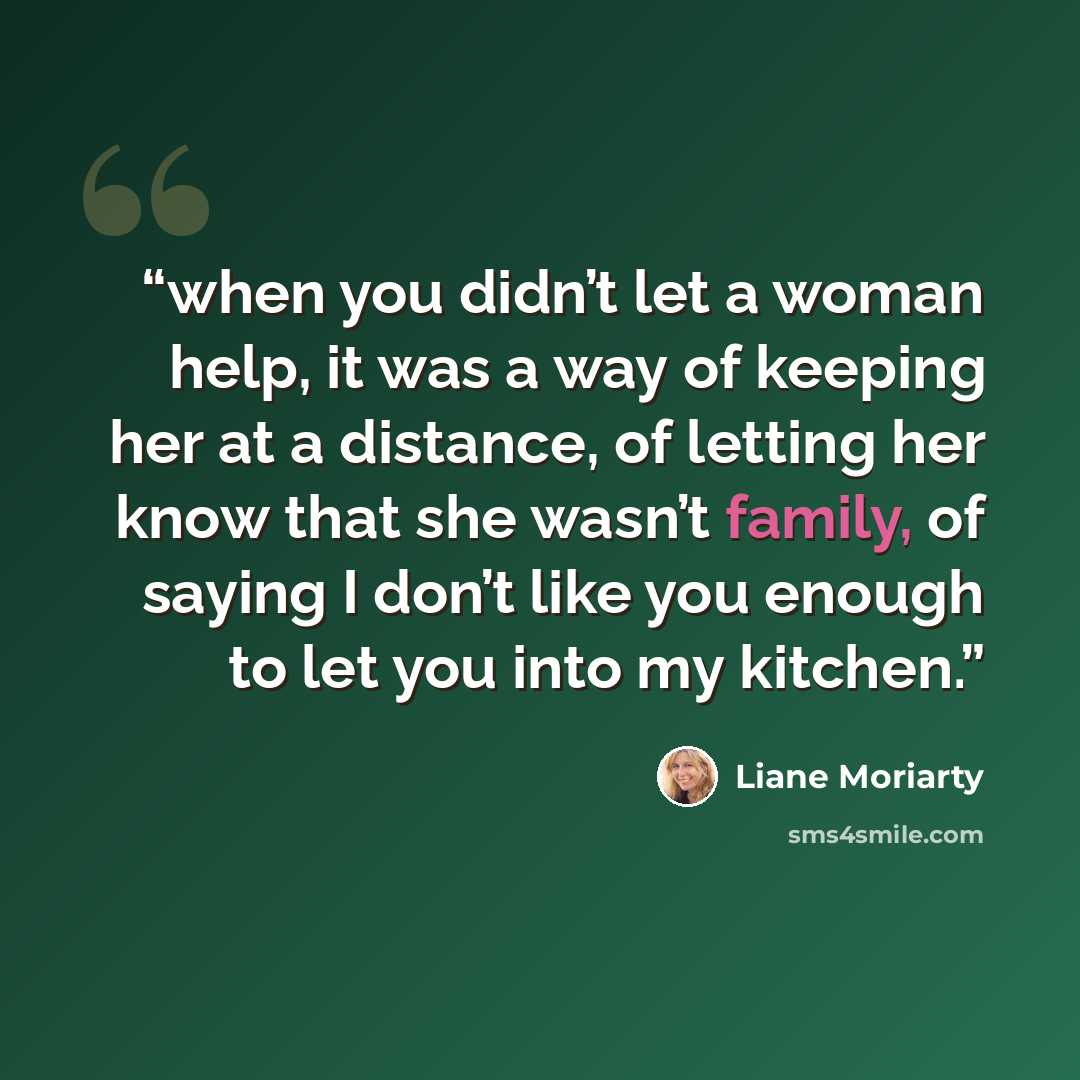 “when you didn’t let a woman help, it was a way of keeping her at a distance, of letting her know that she wasn’t family, of saying I don’t like you enough to let you into my kitchen.” quote by Liane Moriarty