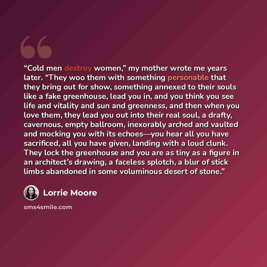 “Cold men destroy women,” my mother wrote me years later. “They woo them with something personable that they bring out for show, something annexed to their souls like a fake greenhouse, lead you in, and you think you see life and vitality and sun and greenness, and then when you love them, they…” quote by Lorrie Moore
