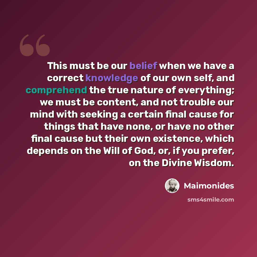 “This must be our belief when we have a correct knowledge of our own self, and comprehend the true nature of everything; we must be content, and not trouble our mind with seeking a certain final cause for things that have none, or have no other final cause but their own existence, which depends on…” quote by Maimonides