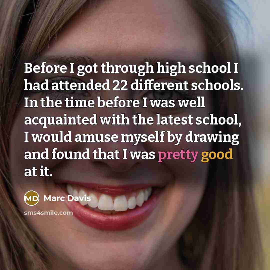 “Before I got through high school I had attended 22 different schools. In the time before I was well acquainted with the latest school, I would amuse myself by drawing and found that I was pretty good at it.” quote by Marc Davis