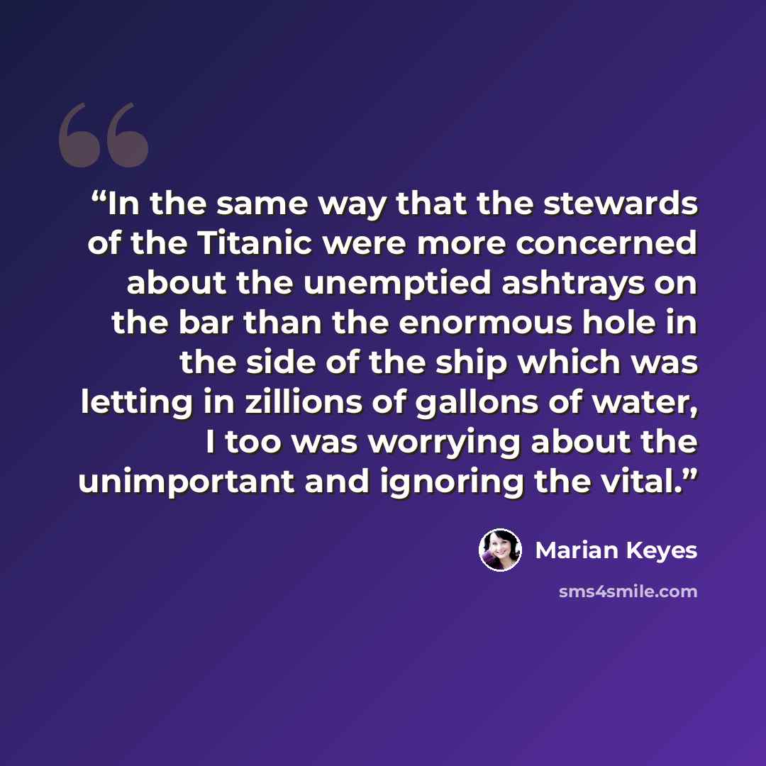 “In the same way that the stewards of the Titanic were more concerned about the unemptied ashtrays on the bar than the enormous hole in the side of the ship which was letting in zillions of gallons of water, I too was worrying about the unimportant and ignoring the vital.” quote by Marian Keyes