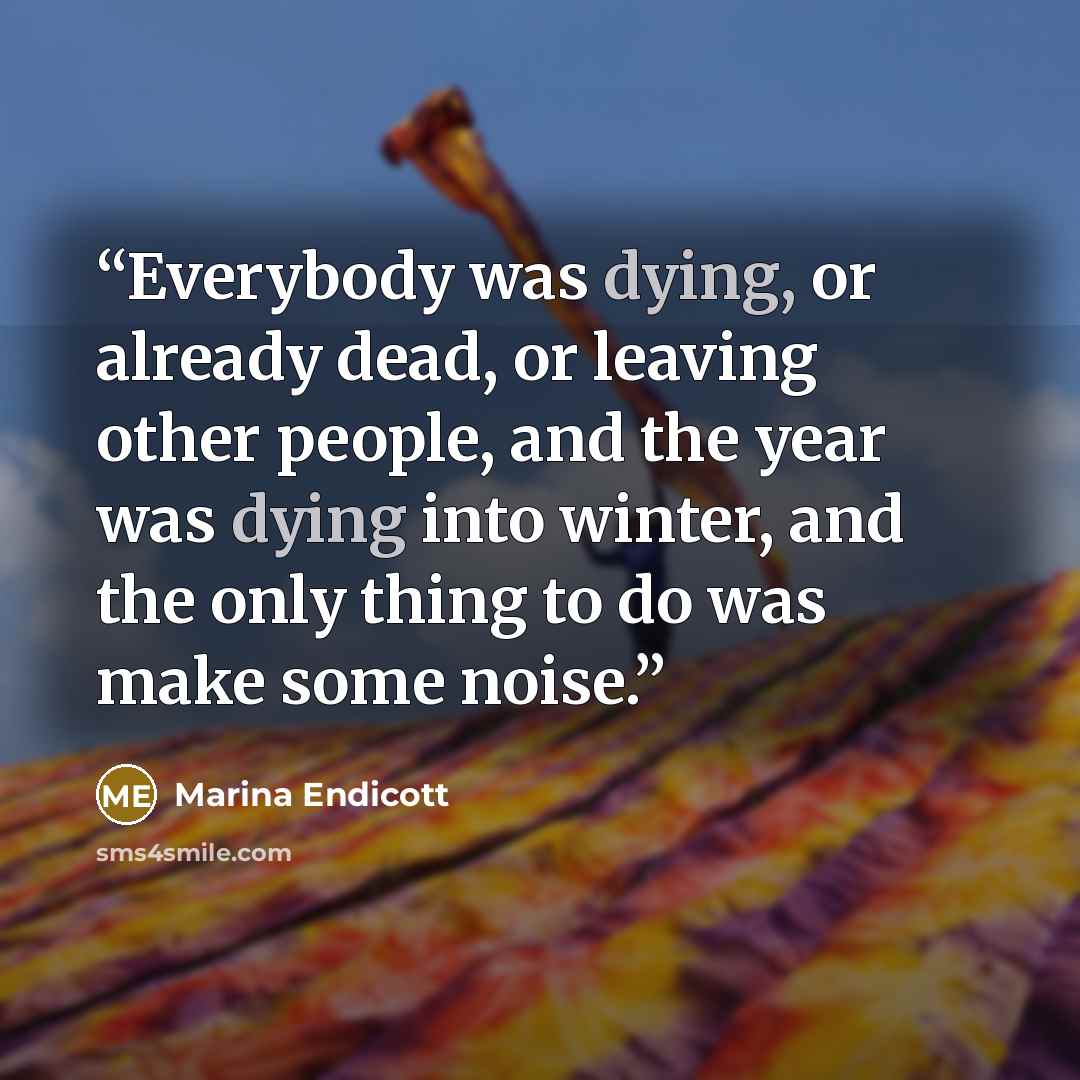 “Everybody was dying, or already dead, or leaving other people, and the year was dying into winter, and the only thing to do was make some noise.” quote by Marina Endicott