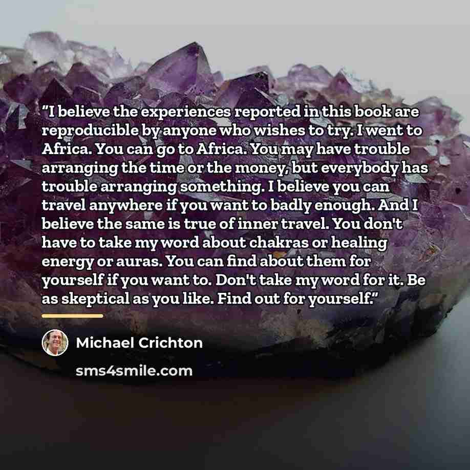 “I believe the experiences reported in this book are reproducible by anyone who wishes to try. I went to Africa. You can go to Africa. You may have trouble arranging the time or the money, but everybody has trouble arranging something. I believe you can travel anywhere if you want to badly enough…” quote by Michael Crichton