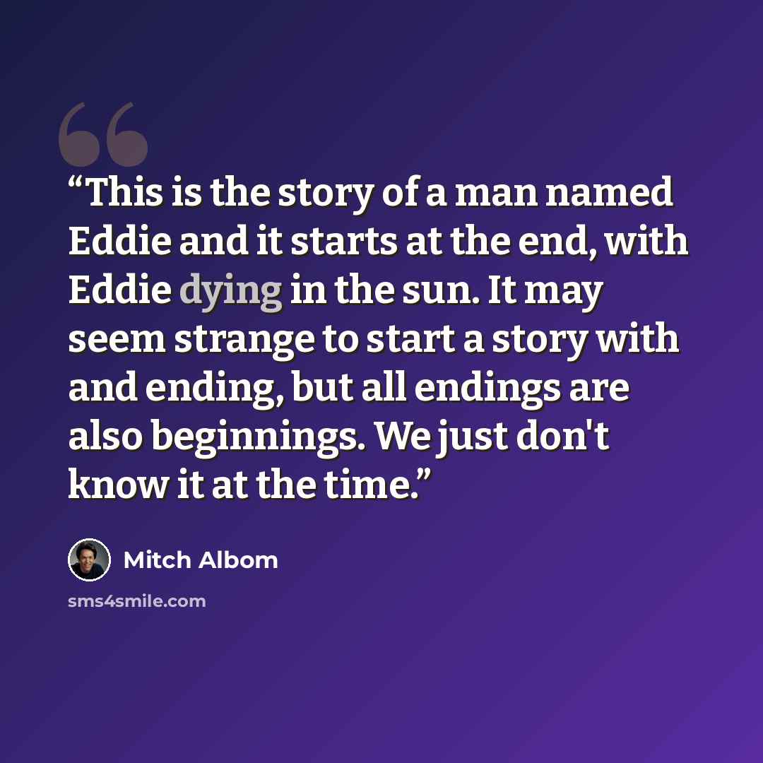 “This is the story of a man named Eddie and it starts at the end, with Eddie dying in the sun. It may seem strange to start a story with and ending, but all endings are also beginnings. We just don't know it at the time.” quote by Mitch Albom