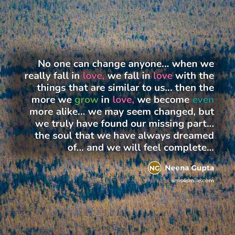 “No one can change anyone... when we really fall in love, we fall in love with the things that are similar to us... then the more we grow in love, we become even more alike... we may seem changed, but we truly have found our missing part... the soul that we have always dreamed of... and we will…” quote by Neena Gupta