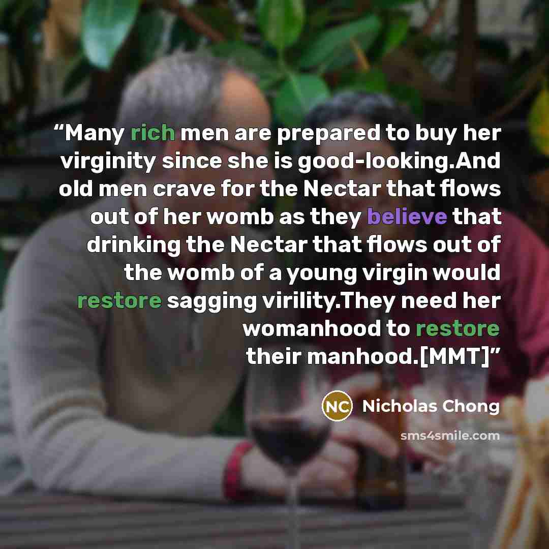“Many rich men are prepared to buy her virginity since she is good-looking.And old men crave for the Nectar that flows out of her womb as they believe that drinking the Nectar that flows out of the womb of a young virgin would restore sagging virility.They need her womanhood to restore their…” quote by Nicholas Chong