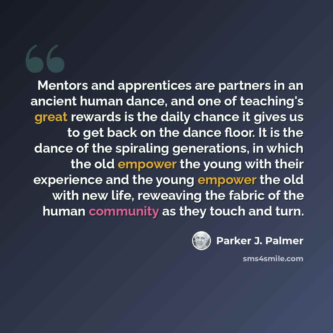 “Mentors and apprentices are partners in an ancient human dance, and one of teaching's great rewards is the daily chance it gives us to get back on the dance floor. It is the dance of the spiraling generations, in which the old empower the young with their experience and the young empower the old…” quote by Parker J. Palmer