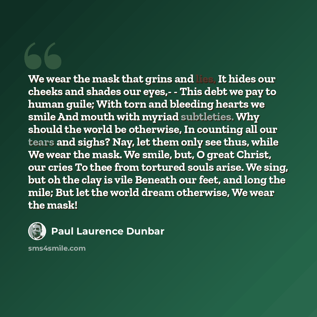 “We wear the mask that grins and lies, It hides our cheeks and shades our eyes,- - This debt we pay to human guile; With torn and bleeding hearts we smile And mouth with myriad subtleties. Why should the world be otherwise, In counting all our tears and sighs? Nay, let them only see thus, while We…” quote by Paul Laurence Dunbar