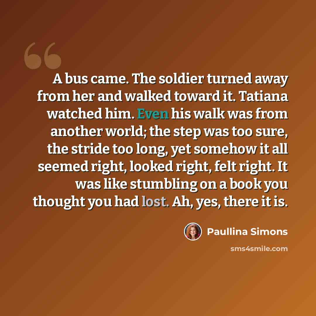 “A bus came. The soldier turned away from her and walked toward it. Tatiana watched him. Even his walk was from another world; the step was too sure, the stride too long, yet somehow it all seemed right, looked right, felt right. It was like stumbling on a book you thought you had lost. Ah, yes…” quote by Paullina Simons