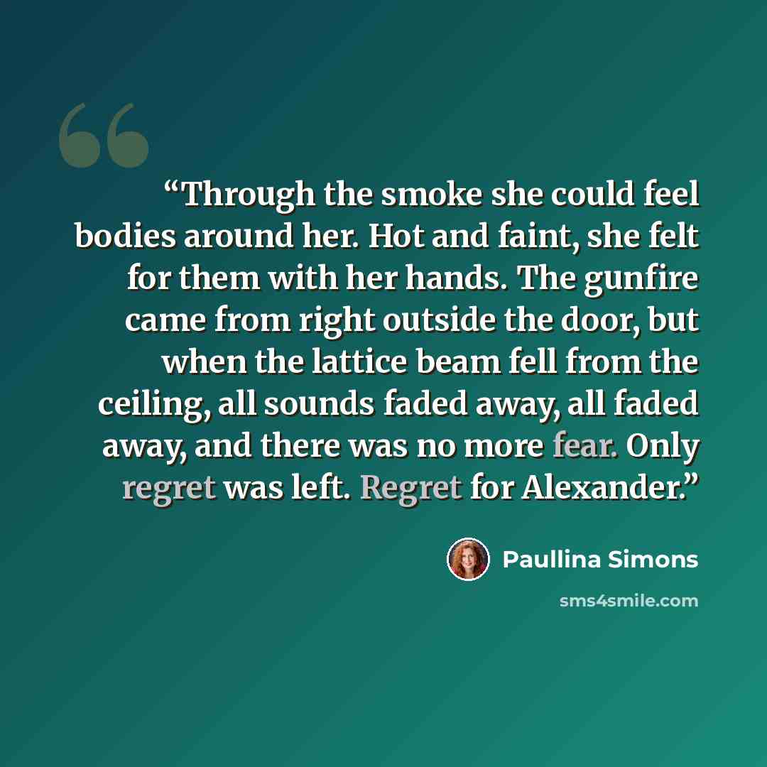 “Through the smoke she could feel bodies around her. Hot and faint, she felt for them with her hands. The gunfire came from right outside the door, but when the lattice beam fell from the ceiling, all sounds faded away, all faded away, and there was no more fear. Only regret was left. Regret for…” quote by Paullina Simons