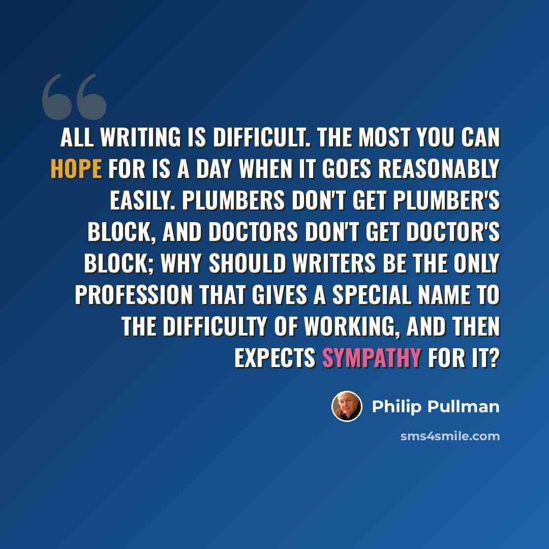 “All writing is difficult. The most you can hope for is a day when it goes reasonably easily. Plumbers don't get plumber's block, and doctors don't get doctor's block; why should writers be the only profession that gives a special name to the difficulty of working, and then expects sympathy for it?” quote by Philip Pullman