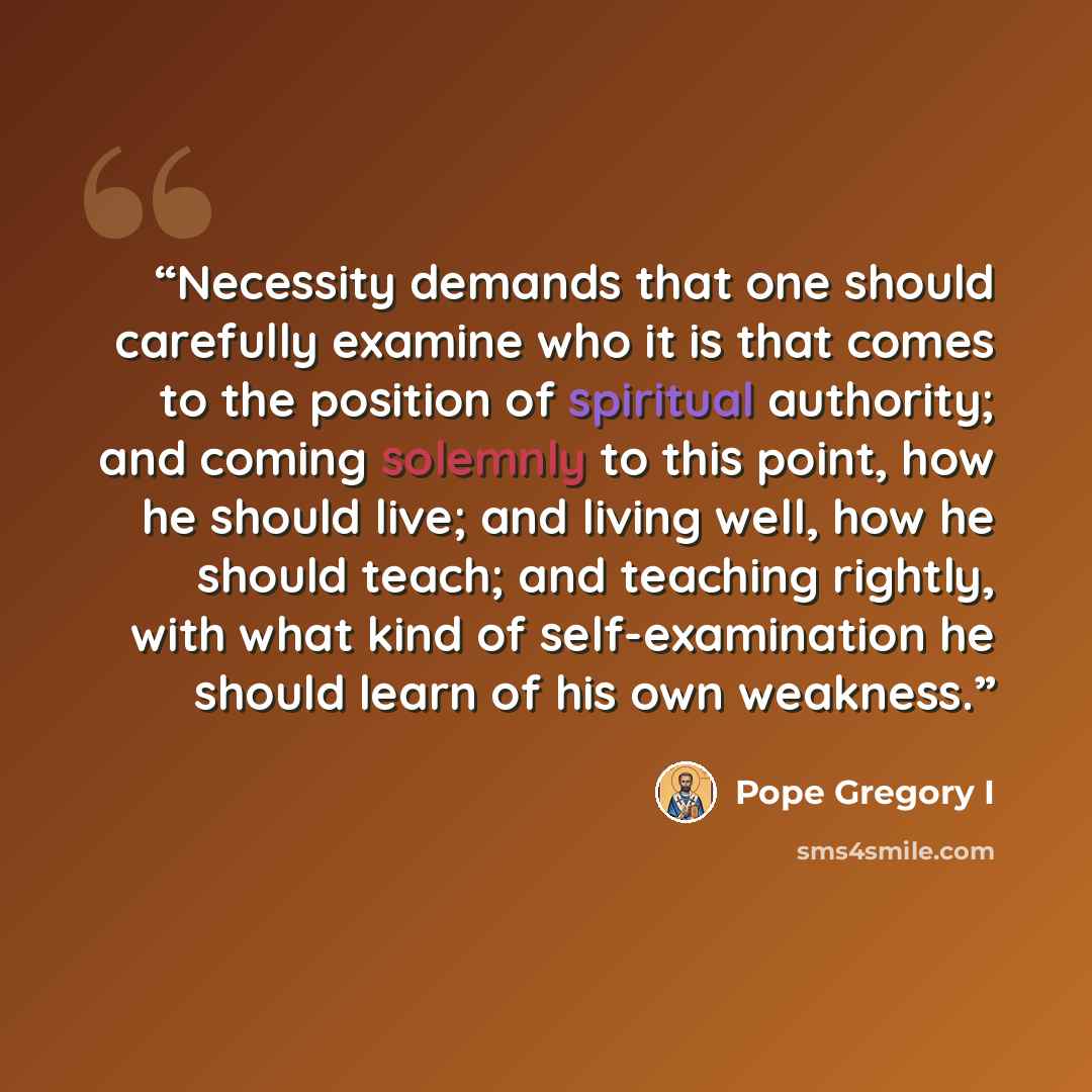 “Necessity demands that one should carefully examine who it is that comes to the position of spiritual authority; and coming solemnly to this point, how he should live; and living well, how he should teach; and teaching rightly, with what kind of self-examination he should learn of his own weakness.” quote by Pope Gregory I
