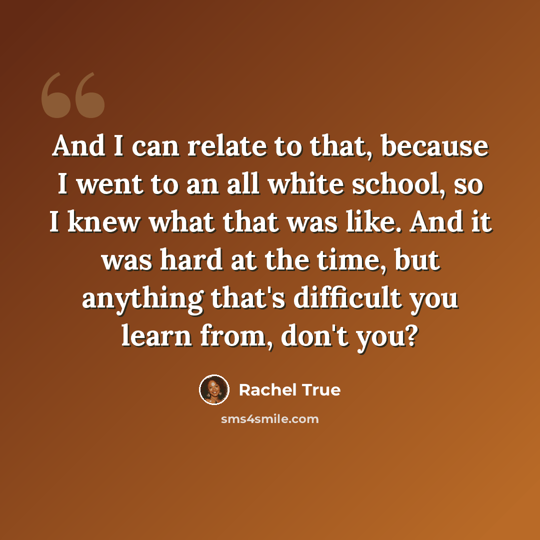 “And I can relate to that, because I went to an all white school, so I knew what that was like. And it was hard at the time, but anything that's difficult you learn from, don't you?” quote by Rachel True