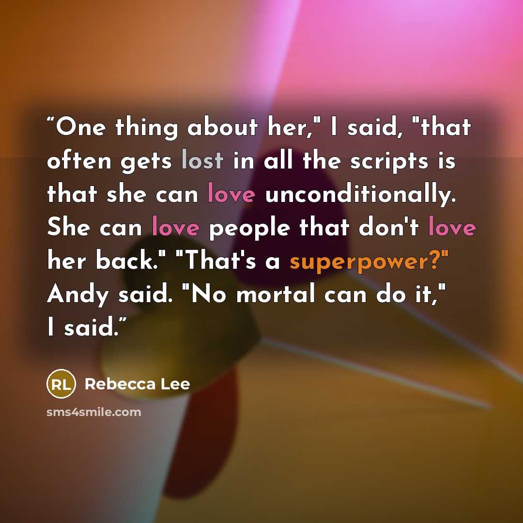“One thing about her," I said, "that often gets lost in all the scripts is that she can love unconditionally. She can love people that don't love her back." "That's a superpower?" Andy said. "No mortal can do it," I said.” quote by Rebecca Lee
