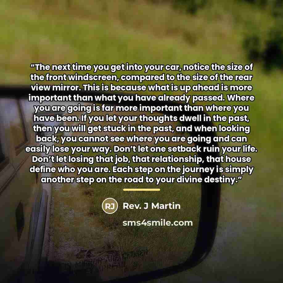 “The next time you get into your car, notice the size of the front windscreen, compared to the size of the rear view mirror. This is because what is up ahead is more important than what you have already passed. Where you are going is far more important than where you have been. If you let your…” quote by Rev. J Martin