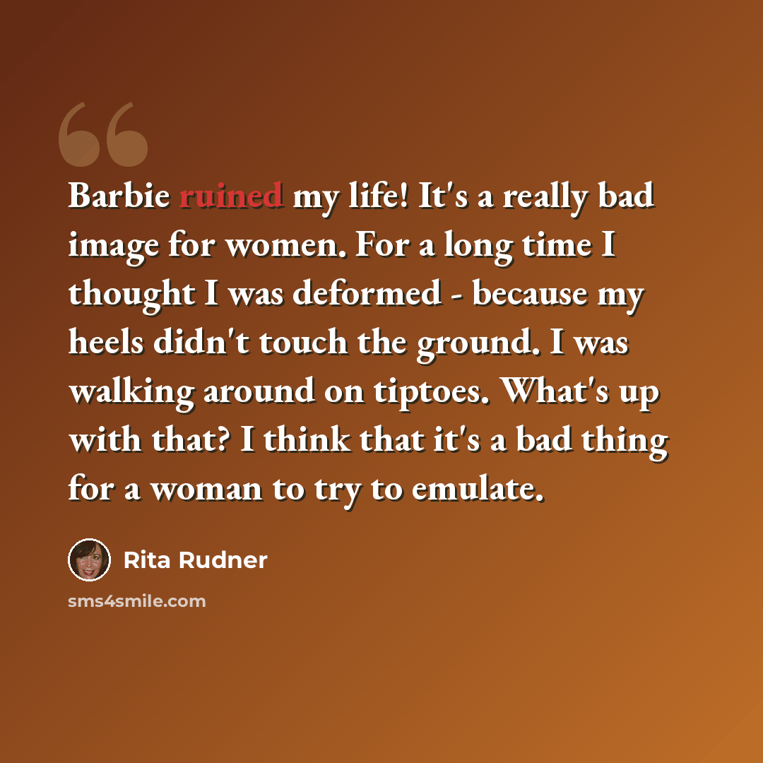 “Barbie ruined my life! It's a really bad image for women. For a long time I thought I was deformed - because my heels didn't touch the ground. I was walking around on tiptoes. What's up with that? I think that it's a bad thing for a woman to try to emulate.” quote by Rita Rudner