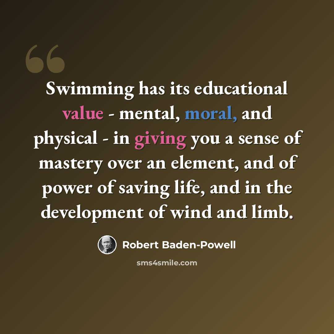 “Swimming has its educational value - mental, moral, and physical - in giving you a sense of mastery over an element, and of power of saving life, and in the development of wind and limb.” quote by Robert Baden-Powell
