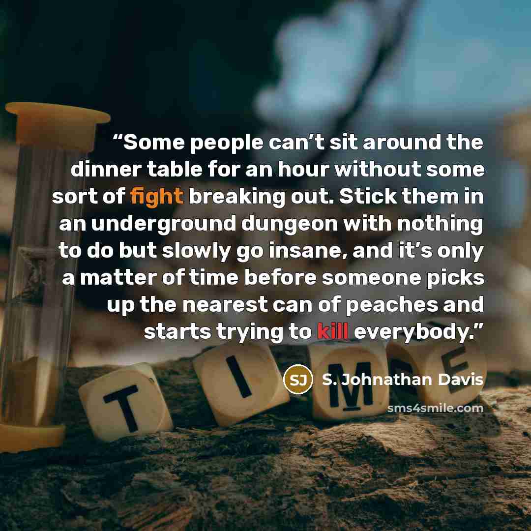 “Some people can’t sit around the dinner table for an hour without some sort of fight breaking out. Stick them in an underground dungeon with nothing to do but slowly go insane, and it’s only a matter of time before someone picks up the nearest can of peaches and starts trying to kill everybody.” quote by S. Johnathan Davis
