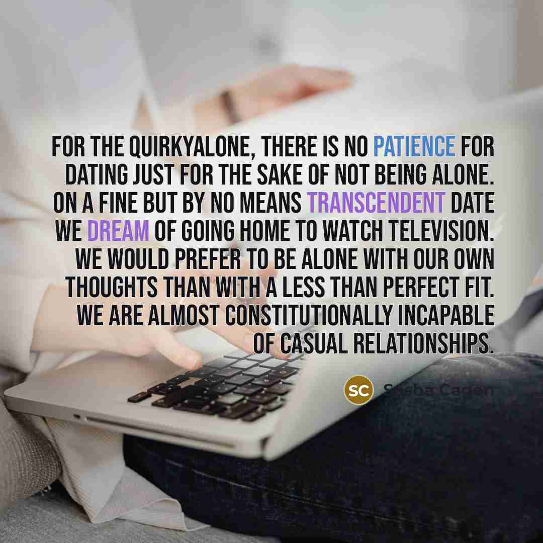 “For the quirkyalone, there is no patience for dating just for the sake of not being alone. On a fine but by no means transcendent date we dream of going home to watch television. We would prefer to be alone with our own thoughts than with a less than perfect fit. We are almost constitutionally…” quote by Sasha Cagen