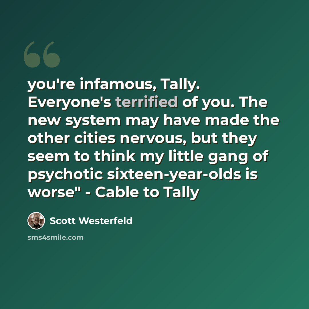“you're infamous, Tally. Everyone's terrified of you. The new system may have made the other cities nervous, but they seem to think my little gang of psychotic sixteen-year-olds is worse" - Cable to Tally” quote by Scott Westerfeld