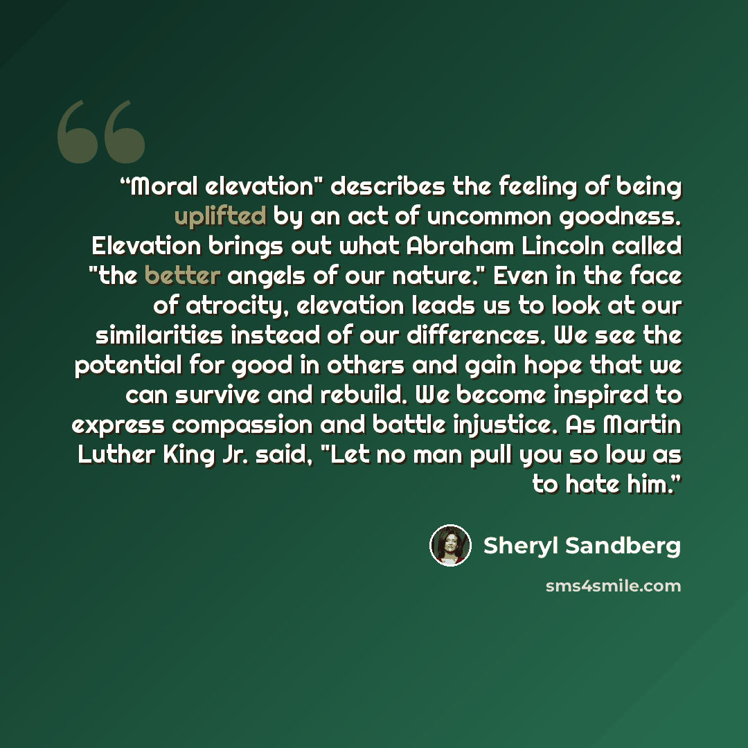 “Moral elevation" describes the feeling of being uplifted by an act of uncommon goodness. Elevation brings out what Abraham Lincoln called "the better angels of our nature." Even in the face of atrocity, elevation leads us to look at our similarities instead of our differences. We see the potential…” quote by Sheryl Sandberg