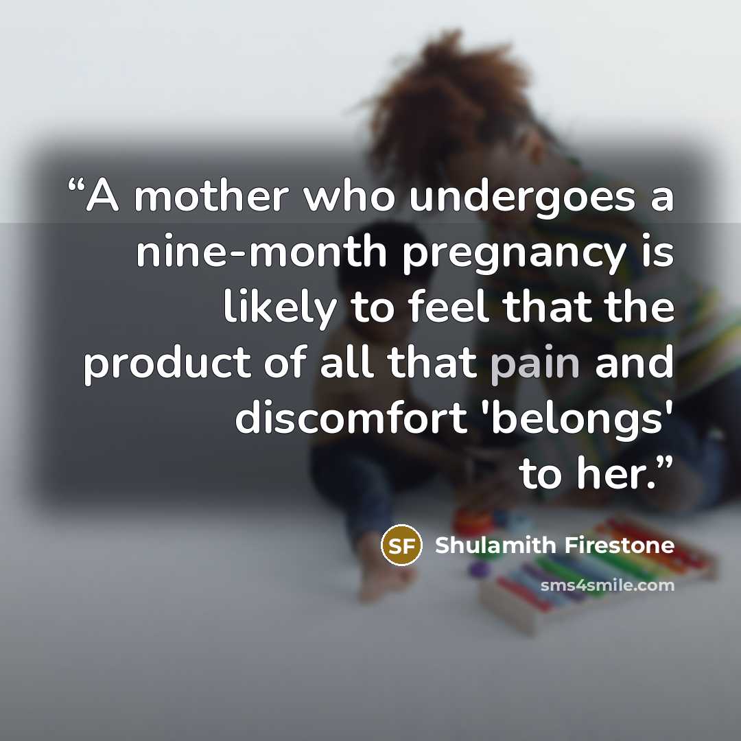 “A mother who undergoes a nine-month pregnancy is likely to feel that the product of all that pain and discomfort 'belongs' to her.” quote by Shulamith Firestone