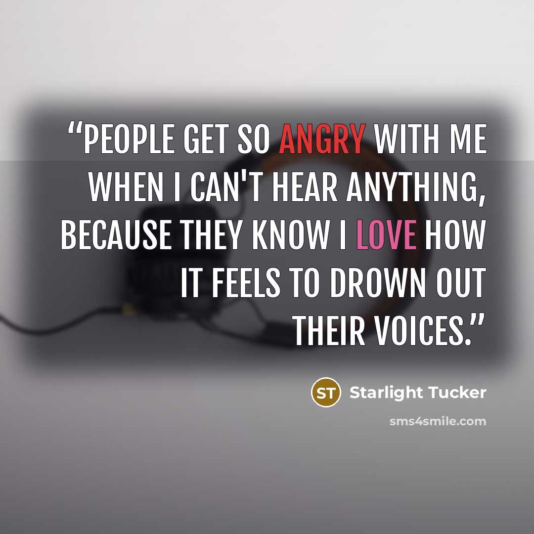 “People get so angry with me when I can't hear anything, because they know I love how it feels to drown out their voices.” quote by Starlight Tucker