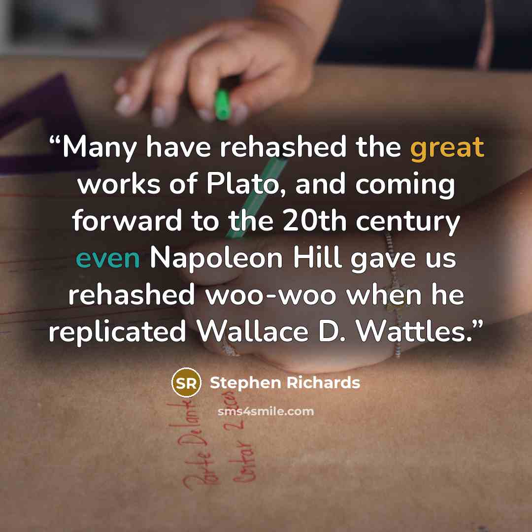 “Many have rehashed the great works of Plato, and coming forward to the 20th century even Napoleon Hill gave us rehashed woo-woo when he replicated Wallace D. Wattles.” quote by Stephen Richards