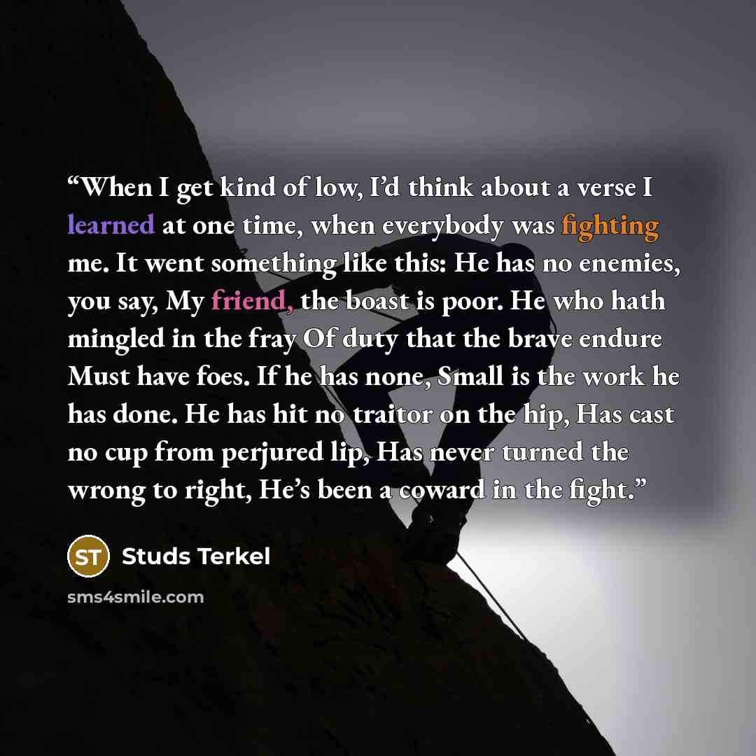 “When I get kind of low, I’d think about a verse I learned at one time, when everybody was fighting me. It went something like this: He has no enemies, you say, My friend, the boast is poor. He who hath mingled in the fray Of duty that the brave endure Must have foes. If he has none, Small is the…” quote by Studs Terkel