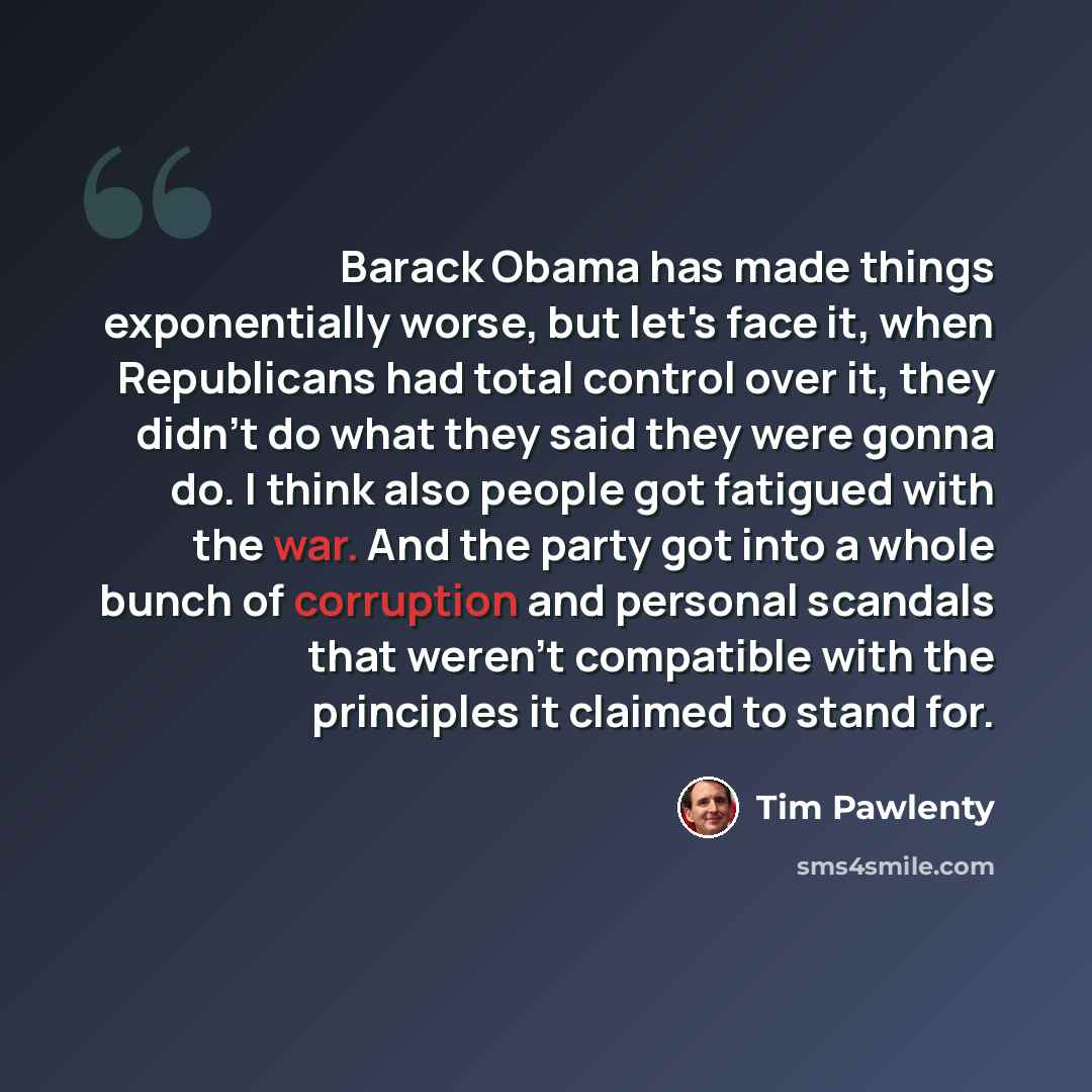 “Barack Obama has made things exponentially worse, but let's face it, when Republicans had total control over it, they didn't do what they said they were gonna do. I think also people got fatigued with the war. And the party got into a whole bunch of corruption and personal scandals that weren't…” quote by Tim Pawlenty