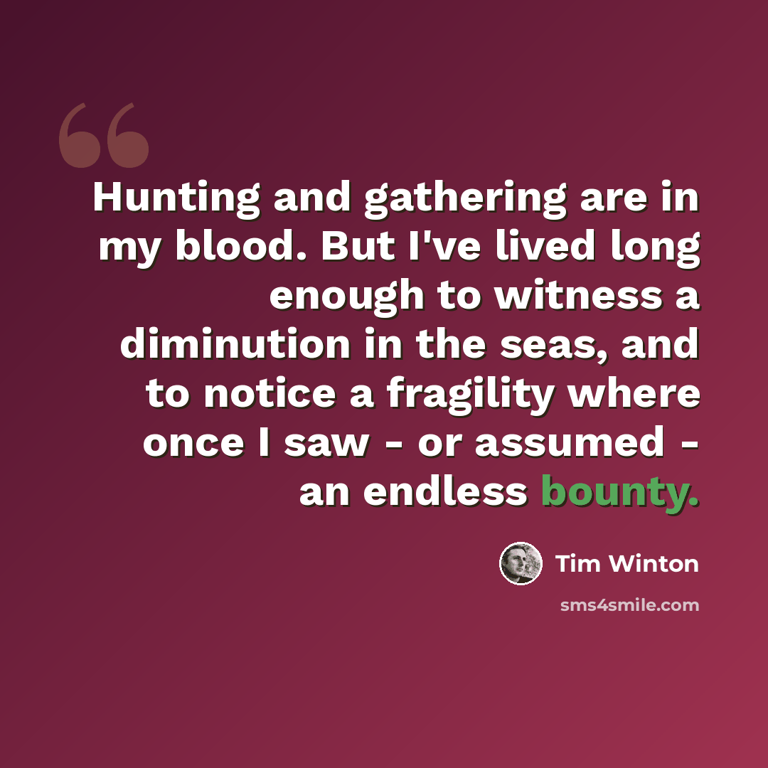 “Hunting and gathering are in my blood. But I've lived long enough to witness a diminution in the seas, and to notice a fragility where once I saw - or assumed - an endless bounty.” quote by Tim Winton