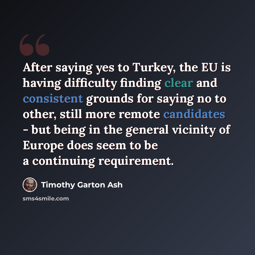 “After saying yes to Turkey, the EU is having difficulty finding clear and consistent grounds for saying no to other, still more remote candidates - but being in the general vicinity of Europe does seem to be a continuing requirement.” quote by Timothy Garton Ash