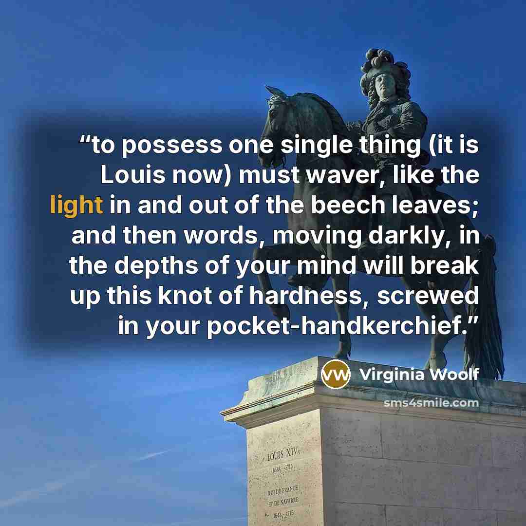 “to possess one single thing (it is Louis now) must waver, like the light in and out of the beech leaves; and then words, moving darkly, in the depths of your mind will break up this knot of hardness, screwed in your pocket-handkerchief.” quote by Virginia Woolf