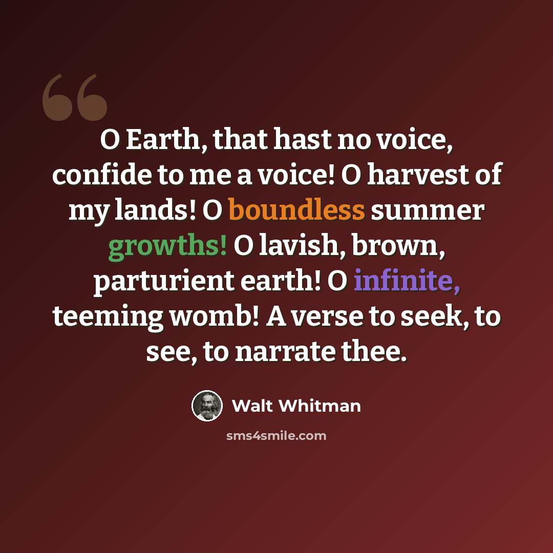 “O Earth, that hast no voice, confide to me a voice! O harvest of my lands! O boundless summer growths! O lavish, brown, parturient earth! O infinite, teeming womb! A verse to seek, to see, to narrate thee.” quote by Walt Whitman