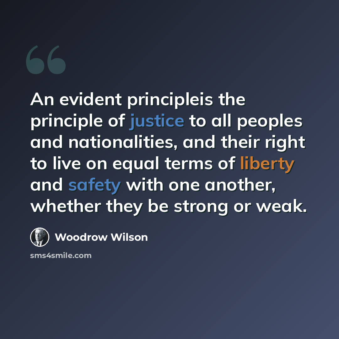 “An evident principleis the principle of justice to all peoples and nationalities, and their right to live on equal terms of liberty and safety with one another, whether they be strong or weak.” quote by Woodrow Wilson