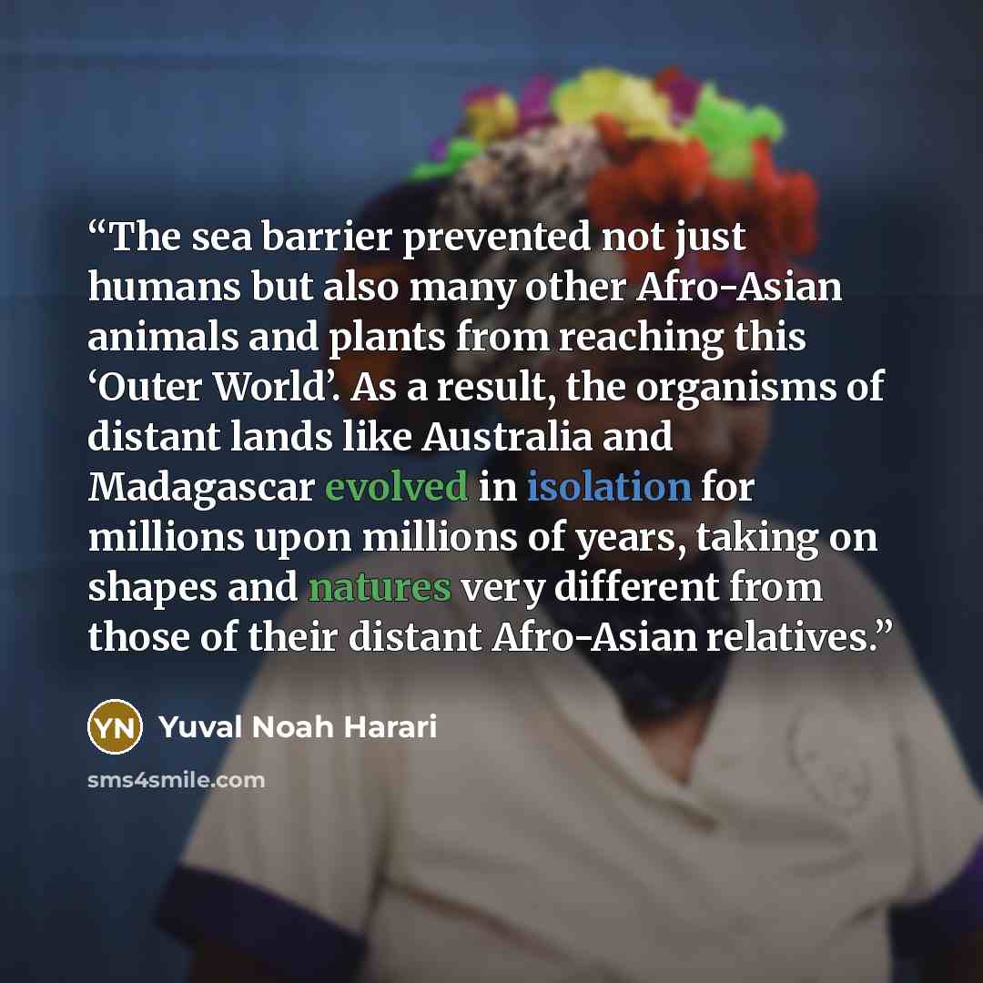 “The sea barrier prevented not just humans but also many other Afro-Asian animals and plants from reaching this ‘Outer World’. As a result, the organisms of distant lands like Australia and Madagascar evolved in isolation for millions upon millions of years, taking on shapes and natures very…” quote by Yuval Noah Harari