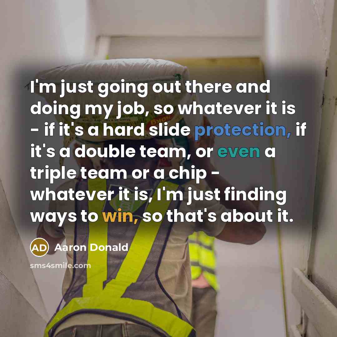 “I'm just going out there and doing my job, so whatever it is - if it's a hard slide protection, if it's a double team, or even a triple team or a chip - whatever it is, I'm just finding ways to win, so that's about it.” quote by Aaron Donald