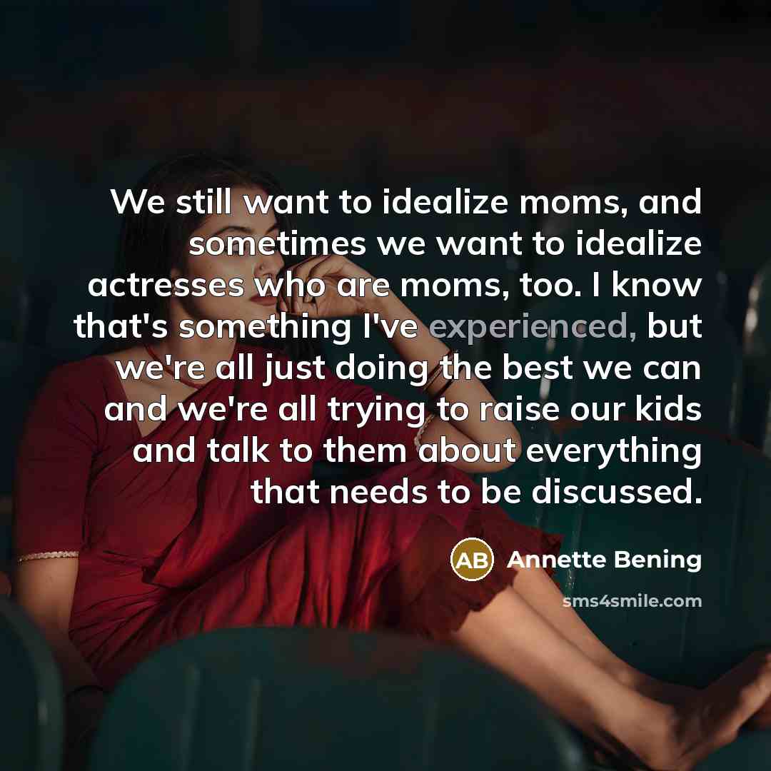 “We still want to idealize moms, and sometimes we want to idealize actresses who are moms, too. I know that's something I've experienced, but we're all just doing the best we can and we're all trying to raise our kids and talk to them about everything that needs to be discussed.” quote by Annette Bening