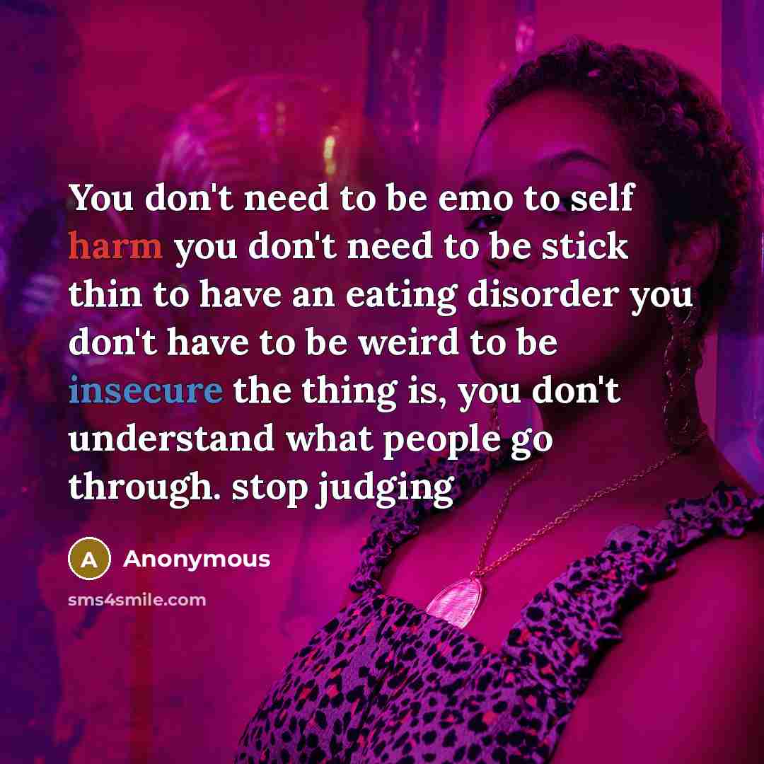 “You don't need to be emo to self harm you don't need to be stick thin to have an eating disorder you don't have to be weird to be insecure the thing is, you don't understand what people go through. stop judging” quote by Anonymous