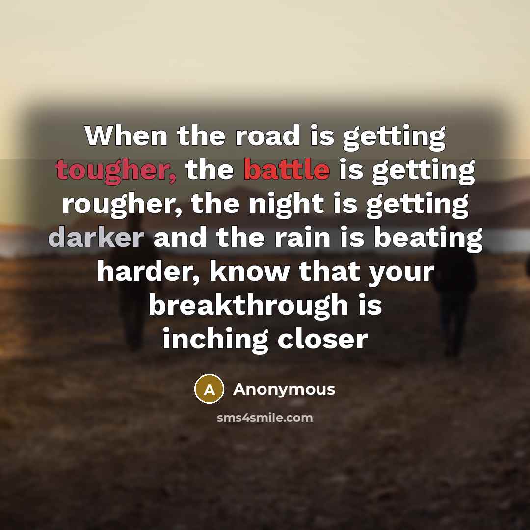 “When the road is getting tougher, the battle is getting rougher, the night is getting darker and the rain is beating harder, know that your breakthrough is inching closer” quote by Anonymous