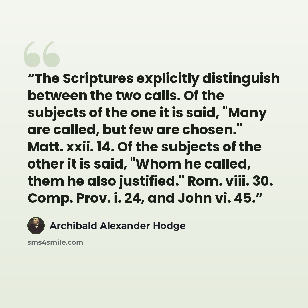 “The Scriptures explicitly distinguish between the two calls. Of the subjects of the one it is said, "Many are called, but few are chosen." Matt. xxii. 14. Of the subjects of the other it is said, "Whom he called, them he also justified." Rom. viii. 30. Comp. Prov. i. 24, and John vi. 45.” quote by Archibald Alexander Hodge
