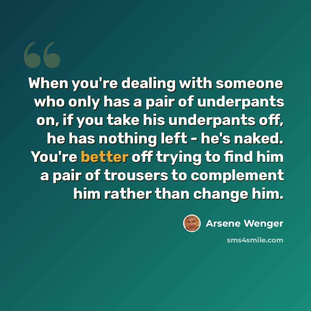 “When you're dealing with someone who only has a pair of underpants on, if you take his underpants off, he has nothing left - he's naked. You're better off trying to find him a pair of trousers to complement him rather than change him.” quote by Arsene Wenger